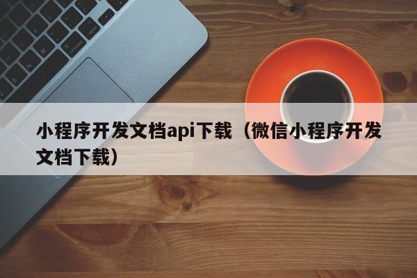 小程序開發(fā)文檔api下載(微信小程序開發(fā)文檔下載)
