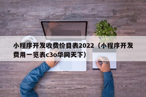 小程序開發(fā)收費價目表2022(小程序開發(fā)費用一覽表c3o華網(wǎng)天下)