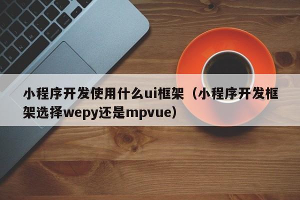 小程序開發(fā)使用什么ui框架(小程序開發(fā)框架選擇wepy還是mpvue)